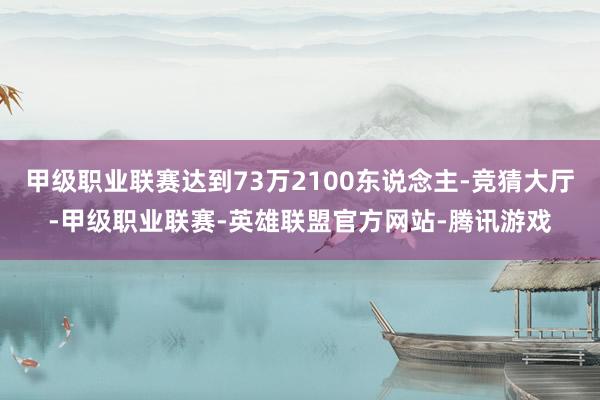 甲级职业联赛达到73万2100东说念主-竞猜大厅-甲级职业联赛-英雄联盟官方网站-腾讯游戏