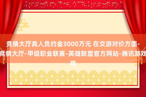 竞猜大厅真人负约金3000万元 在交游对价方面-竞猜大厅-甲级职业联赛-英雄联盟官方网站-腾讯游戏