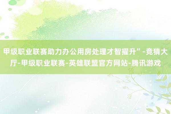 甲级职业联赛助力办公用房处理才智擢升”-竞猜大厅-甲级职业联赛-英雄联盟官方网站-腾讯游戏