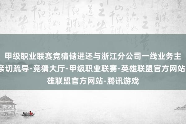 甲级职业联赛竞猜储进还与浙江分公司一线业务主干及职工亲切疏导-竞猜大厅-甲级职业联赛-英雄联盟官方网站-腾讯游戏