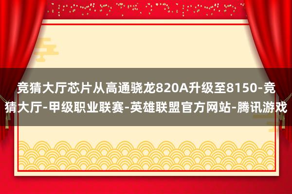 竞猜大厅芯片从高通骁龙820A升级至8150-竞猜大厅-甲级职业联赛-英雄联盟官方网站-腾讯游戏