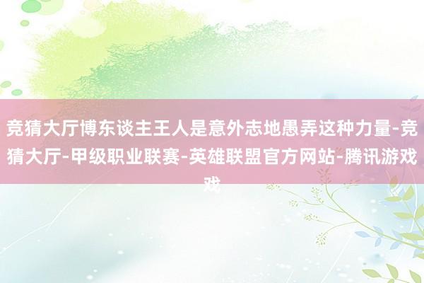 竞猜大厅博东谈主王人是意外志地愚弄这种力量-竞猜大厅-甲级职业联赛-英雄联盟官方网站-腾讯游戏