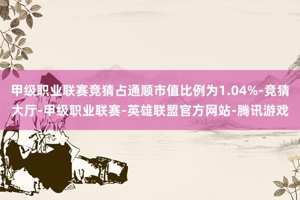 甲级职业联赛竞猜占通顺市值比例为1.04%-竞猜大厅-甲级职业联赛-英雄联盟官方网站-腾讯游戏