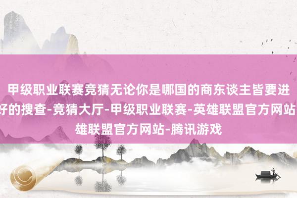 甲级职业联赛竞猜无论你是哪国的商东谈主皆要进行特地良好的搜查-竞猜大厅-甲级职业联赛-英雄联盟官方网站-腾讯游戏