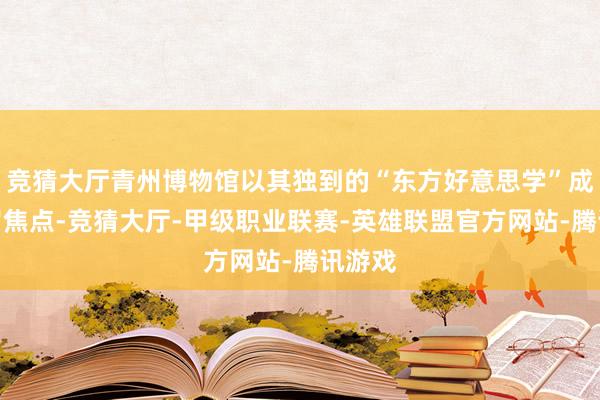 竞猜大厅青州博物馆以其独到的“东方好意思学”成了网罗焦点-竞猜大厅-甲级职业联赛-英雄联盟官方网站-腾讯游戏