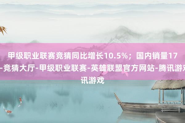 甲级职业联赛竞猜同比增长10.5%；国内销量175-竞猜大厅-甲级职业联赛-英雄联盟官方网站-腾讯游戏