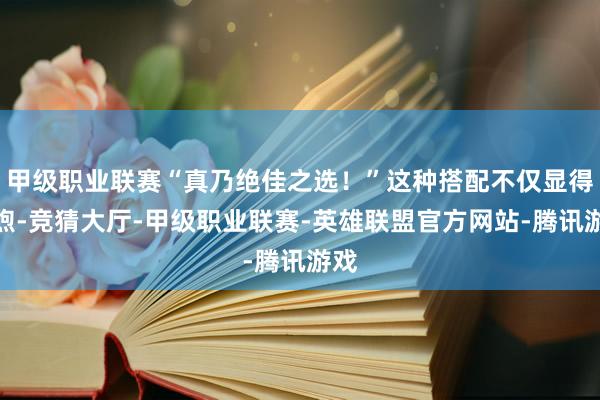 甲级职业联赛“真乃绝佳之选！”这种搭配不仅显得温煦-竞猜大厅-甲级职业联赛-英雄联盟官方网站-腾讯游戏