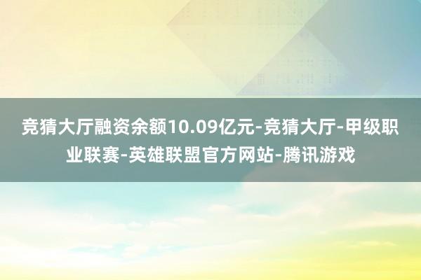 竞猜大厅融资余额10.09亿元-竞猜大厅-甲级职业联赛-英雄联盟官方网站-腾讯游戏