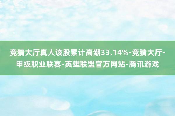 竞猜大厅真人该股累计高潮33.14%-竞猜大厅-甲级职业联赛-英雄联盟官方网站-腾讯游戏