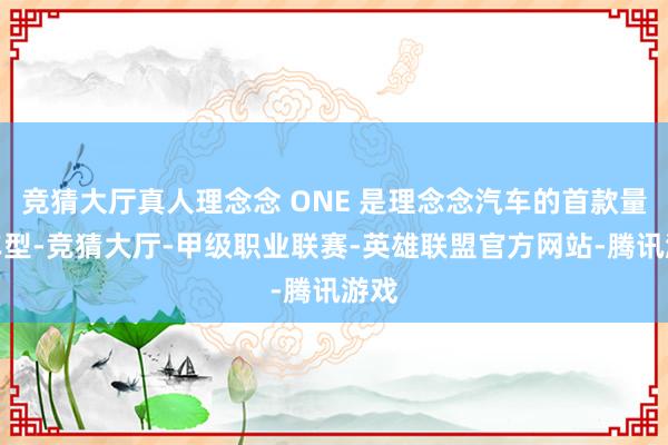 竞猜大厅真人理念念 ONE 是理念念汽车的首款量产车型-竞猜大厅-甲级职业联赛-英雄联盟官方网站-腾讯游戏