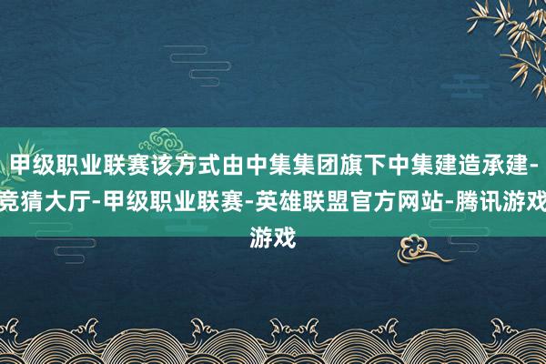 甲级职业联赛该方式由中集集团旗下中集建造承建-竞猜大厅-甲级职业联赛-英雄联盟官方网站-腾讯游戏