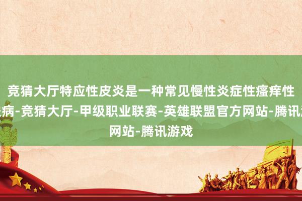 竞猜大厅特应性皮炎是一种常见慢性炎症性瘙痒性皮肤病-竞猜大厅-甲级职业联赛-英雄联盟官方网站-腾讯游戏