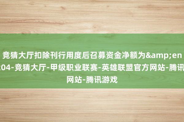 竞猜大厅扣除刊行用度后召募资金净额为&ensp;204-竞猜大厅-甲级职业联赛-英雄联盟官方网站-腾讯游戏