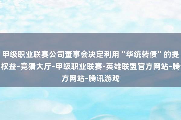 甲级职业联赛公司董事会决定利用“华统转债”的提前赎回权益-竞猜大厅-甲级职业联赛-英雄联盟官方网站-腾讯游戏