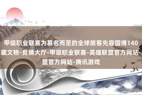 甲级职业联赛为慕名而至的全球旅客先容国博140多万件馆藏文物-竞猜大厅-甲级职业联赛-英雄联盟官方网站-腾讯游戏