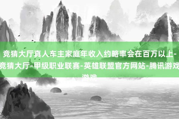 竞猜大厅真人车主家庭年收入约略率会在百万以上-竞猜大厅-甲级职业联赛-英雄联盟官方网站-腾讯游戏