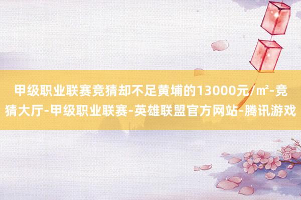 甲级职业联赛竞猜却不足黄埔的13000元/㎡-竞猜大厅-甲级职业联赛-英雄联盟官方网站-腾讯游戏