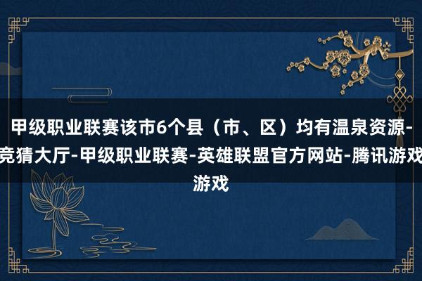 甲级职业联赛该市6个县（市、区）均有温泉资源-竞猜大厅-甲级职业联赛-英雄联盟官方网站-腾讯游戏