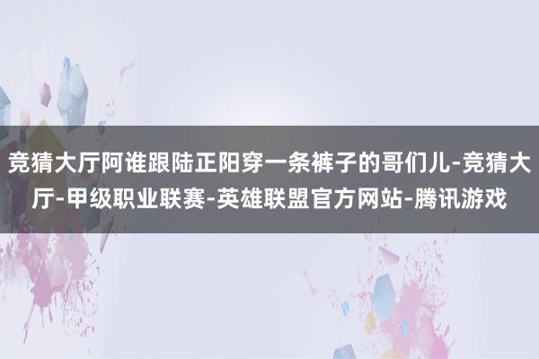 竞猜大厅阿谁跟陆正阳穿一条裤子的哥们儿-竞猜大厅-甲级职业联赛-英雄联盟官方网站-腾讯游戏