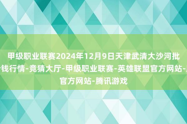 甲级职业联赛2024年12月9日天津武清大沙河批发市集价钱行情-竞猜大厅-甲级职业联赛-英雄联盟官方网站-腾讯游戏