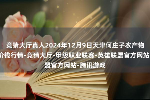 竞猜大厅真人2024年12月9日天津何庄子农产物批发市集价钱行情-竞猜大厅-甲级职业联赛-英雄联盟官方网站-腾讯游戏