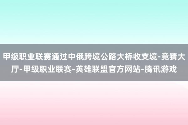 甲级职业联赛通过中俄跨境公路大桥收支境-竞猜大厅-甲级职业联赛-英雄联盟官方网站-腾讯游戏