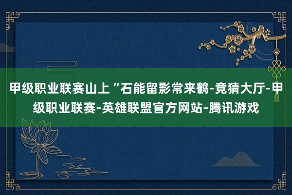 甲级职业联赛山上“石能留影常来鹤-竞猜大厅-甲级职业联赛-英雄联盟官方网站-腾讯游戏