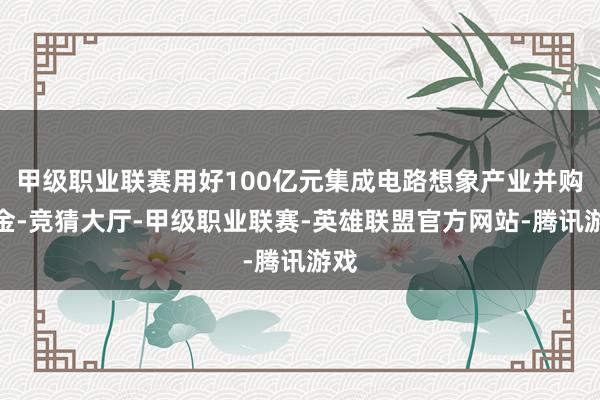 甲级职业联赛用好100亿元集成电路想象产业并购基金-竞猜大厅-甲级职业联赛-英雄联盟官方网站-腾讯游戏