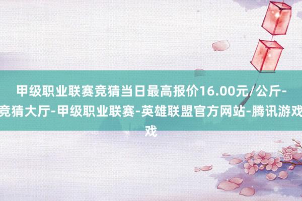 甲级职业联赛竞猜当日最高报价16.00元/公斤-竞猜大厅-甲级职业联赛-英雄联盟官方网站-腾讯游戏