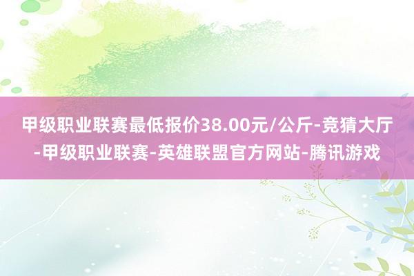 甲级职业联赛最低报价38.00元/公斤-竞猜大厅-甲级职业联赛-英雄联盟官方网站-腾讯游戏