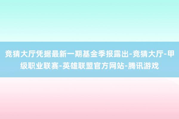 竞猜大厅凭据最新一期基金季报露出-竞猜大厅-甲级职业联赛-英雄联盟官方网站-腾讯游戏