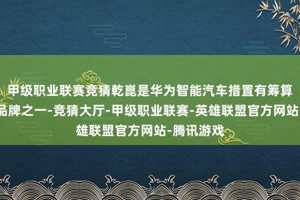 甲级职业联赛竞猜乾崑是华为智能汽车措置有筹算两大中枢品牌之一-竞猜大厅-甲级职业联赛-英雄联盟官方网站-腾讯游戏