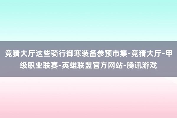 竞猜大厅这些骑行御寒装备参预市集-竞猜大厅-甲级职业联赛-英雄联盟官方网站-腾讯游戏