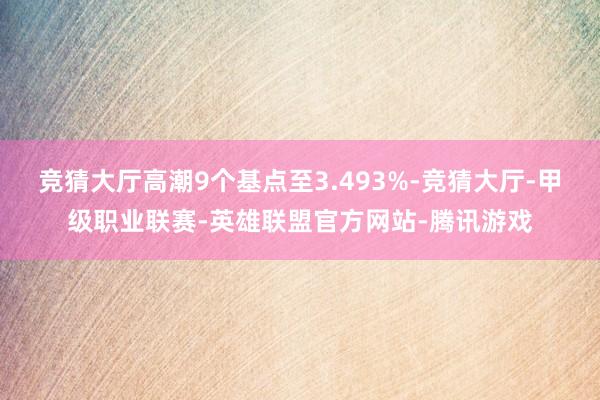 竞猜大厅高潮9个基点至3.493%-竞猜大厅-甲级职业联赛-英雄联盟官方网站-腾讯游戏