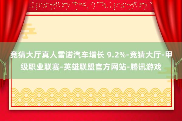 竞猜大厅真人雷诺汽车增长 9.2%-竞猜大厅-甲级职业联赛-英雄联盟官方网站-腾讯游戏