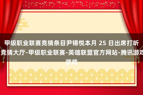 甲级职业联赛竞猜条目尹锡悦本月 25 日出席打听-竞猜大厅-甲级职业联赛-英雄联盟官方网站-腾讯游戏