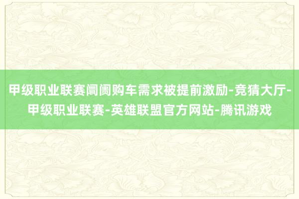 甲级职业联赛阛阓购车需求被提前激励-竞猜大厅-甲级职业联赛-英雄联盟官方网站-腾讯游戏