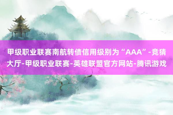 甲级职业联赛南航转债信用级别为“AAA”-竞猜大厅-甲级职业联赛-英雄联盟官方网站-腾讯游戏