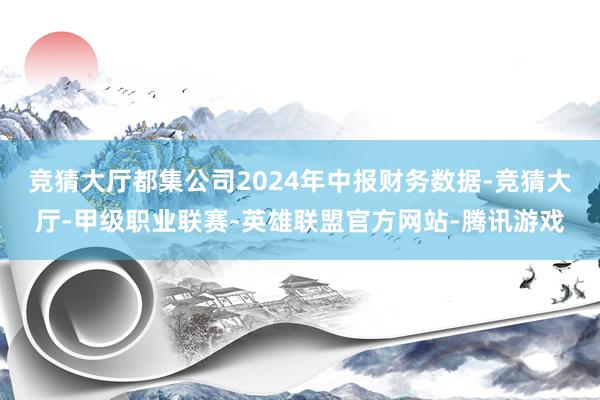 竞猜大厅都集公司2024年中报财务数据-竞猜大厅-甲级职业联赛-英雄联盟官方网站-腾讯游戏