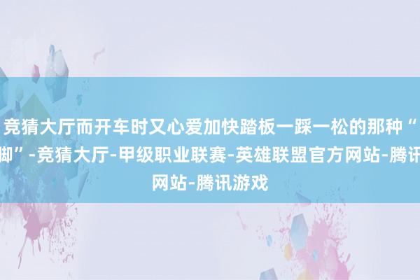 竞猜大厅而开车时又心爱加快踏板一踩一松的那种“风琴脚”-竞猜大厅-甲级职业联赛-英雄联盟官方网站-腾讯游戏