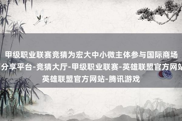 甲级职业联赛竞猜为宏大中小微主体参与国际商场竞争搭建了分享平台-竞猜大厅-甲级职业联赛-英雄联盟官方网站-腾讯游戏