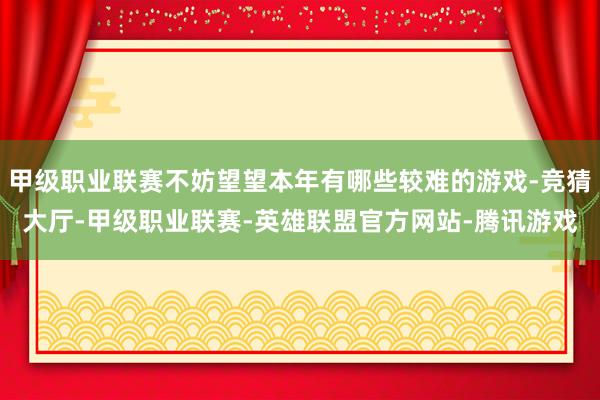 甲级职业联赛不妨望望本年有哪些较难的游戏-竞猜大厅-甲级职业联赛-英雄联盟官方网站-腾讯游戏