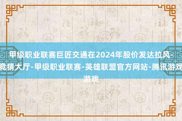 甲级职业联赛巨匠交通在2024年股价发达拉风-竞猜大厅-甲级职业联赛-英雄联盟官方网站-腾讯游戏