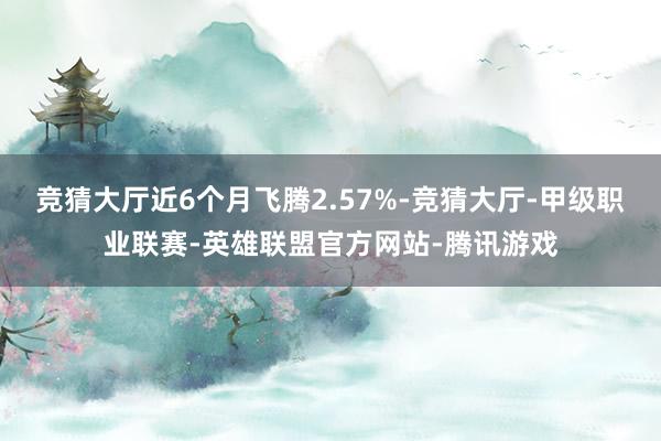 竞猜大厅近6个月飞腾2.57%-竞猜大厅-甲级职业联赛-英雄联盟官方网站-腾讯游戏