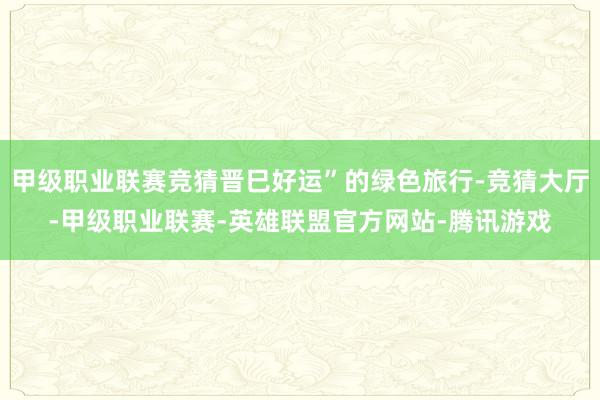 甲级职业联赛竞猜晋巳好运”的绿色旅行-竞猜大厅-甲级职业联赛-英雄联盟官方网站-腾讯游戏