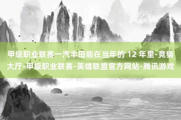 甲级职业联赛一汽丰田能在当年的 12 年里-竞猜大厅-甲级职业联赛-英雄联盟官方网站-腾讯游戏