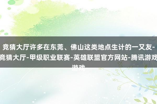 竞猜大厅许多在东莞、佛山这类地点生计的一又友-竞猜大厅-甲级职业联赛-英雄联盟官方网站-腾讯游戏