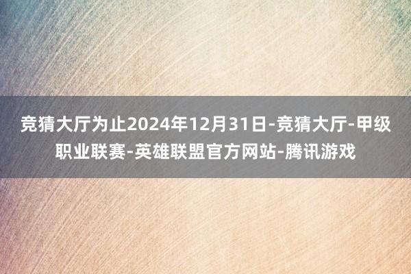 竞猜大厅为止2024年12月31日-竞猜大厅-甲级职业联赛-英雄联盟官方网站-腾讯游戏