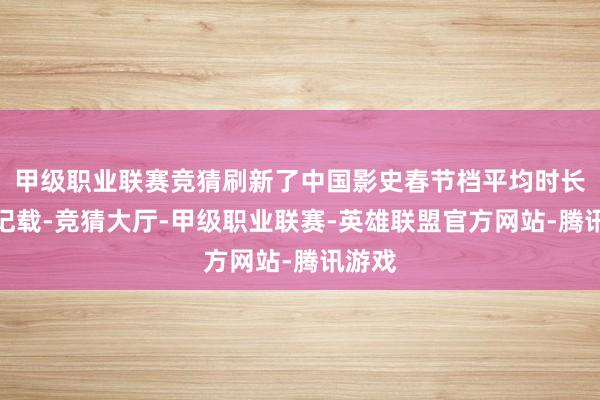 甲级职业联赛竞猜刷新了中国影史春节档平均时长最长记载-竞猜大厅-甲级职业联赛-英雄联盟官方网站-腾讯游戏