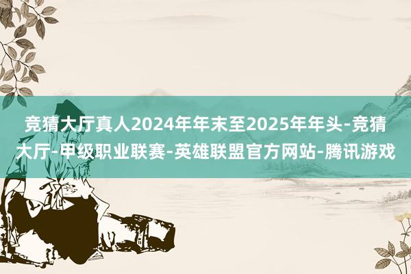 竞猜大厅真人2024年年末至2025年年头-竞猜大厅-甲级职业联赛-英雄联盟官方网站-腾讯游戏